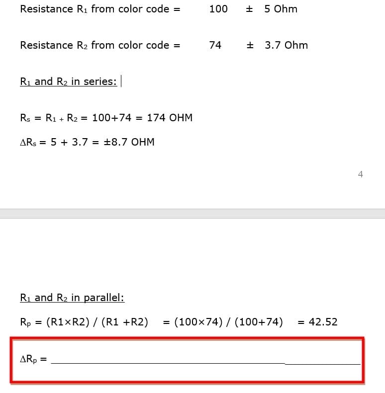 Resistance R1 from color code =
100
+ 5 Ohm
Resistance R2 from color code =
74
+ 3.7 Ohm
Ri and R2 in series:
Rs = R1 + R2 = 100+74 = 174 OHM
ARŞ = 5 + 3.7 = +8.7 OHM
%3D
4
Ri and R2 in parallel:
Rp
(R1×R2) / (R1 +R2)
(100x74) / (100+74)
= 42.52
=
ARp =
%3D
