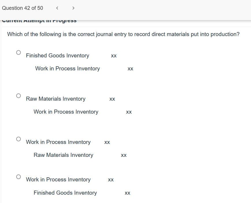 Question 42 of 50
Which of the following is the correct journal entry to record direct materials put into production?
Finished Goods Inventory
XX
Work in Process Inventory
XX
Raw Materials Inventory
XX
Work in Process Inventory
XX
Work in Process Inventory
XX
Raw Materials Inventory
XX
Work in Process Inventory
XX
Finished Goods Inventory
XX
