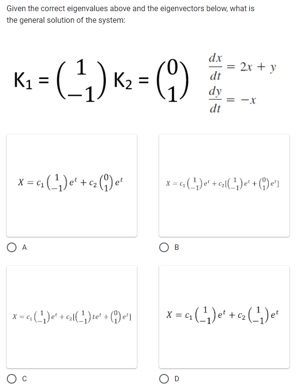 Given the correct eigenvalues above and the eigenvectors below, what is
the general solution of the system:
dx
1
= 2x y
K₁ = ( ²¹₁ ) K² = ( 9 ) + + - ² +
dt
dy
= -X
dt
X = 4₁₂ (²¹) e² + ²₂ (1) e²
O A
x=₂(₁) +(¹₁)te+ (¹)
et]
O C
X = G₁₂ (¹₁) e¹ + ₁₂ (¹₁) e² + (e¹]
OB
X = G(²¹) e² + a₂ (²¹) ²
C₁
O D