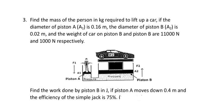 3. Find the mass of the person in kg required to lift up a car, if the
diameter of piston A (A₁) is 0.16 m, the diameter of piston B (A₂) is
0.02 m, and the weight of car on piston B and piston B are 11000 N
and 1000 N respectively.
La
A1
Piston A
W2
Pressure
A2
Piston B
Find the work done by piston B in J, if piston A moves down 0.4 m and
the efficiency of the simple jack is 75%. (