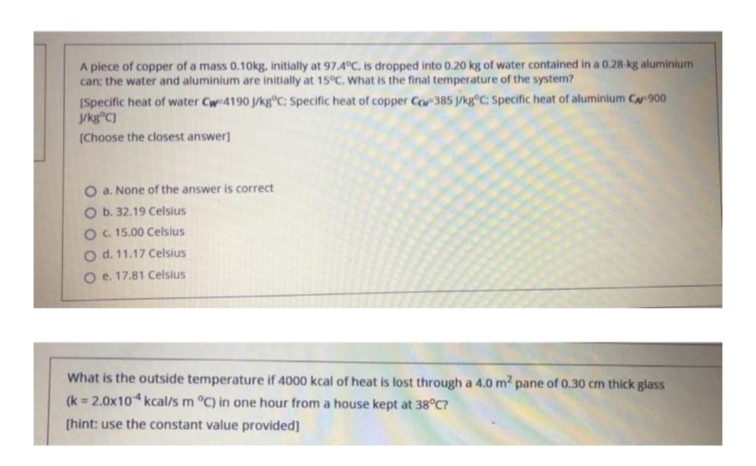 A piece of copper of a mass 0.10kg, initially at 97.4°C, is dropped into 0.20 kg of water contained in a 0.28-kg aluminium
can; the water and aluminium are initially at 15°C. What is the final temperature of the system?
[Specific heat of water Cw-4190 J/kg°C; Specific heat of copper Car 385 J/kg°C: Specific heat of aluminium CA 900
J/kg°C]
[Choose the closest answer]
O a. None of the answer is correct
O b. 32.19 Celsius
O c. 15.00 Celsius
O d. 11.17 Celsius
O e. 17.81 Celsius
What is the outside temperature if 4000 kcal of heat is lost through a 4.0 m² pane of 0.30 cm thick glass
(k = 2.0x104 kcal/s m °C) in one hour from a house kept at 38°C?
[hint: use the constant value provided]
