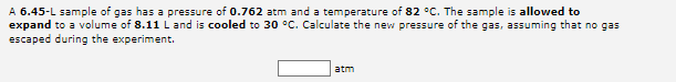 A 6.45-L sample of gas has a pressure of 0.762 atm and a temperature of 82 °C. The sample is allowed to
expand to a volume of 8.11 L and is cooled to 30 °C. Calculate the new pressure of the gas, assuming that no gas
escaped during the experiment.
atm