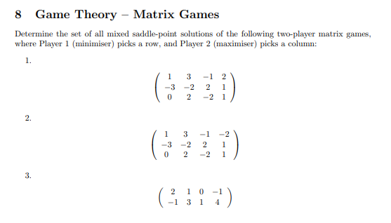 8 Game Theory - Matrix Games
Determine the set of all mixed saddle-point solutions of the following two-player matrix games,
where Player 1 (minimiser) picks a row, and Player 2 (maximiser) picks a column:
1.
2.
3.
1
-3-2
0
3 -1 2
2 1
2 -2 1
1
-3-2
0
2
3 -1 -2
2 1
-2 1
2 1 0
(3394)
-1
1