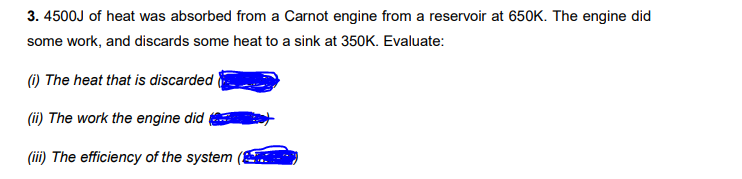 3. 4500J of heat was absorbed from a Carnot engine from a reservoir at 650K. The engine did
some work, and discards some heat to a sink at 350K. Evaluate:
(1) The heat that is discarded
(ii) The work the engine did
(iii) The efficiency of the system
