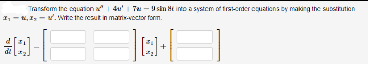 Transform the equation u" + 4u' + 7u = 9 sin 8t into a system of first-order equations by making the substitution
T1 = u, T2 = u'. Write the result in matrix-vector form.
dt 12
