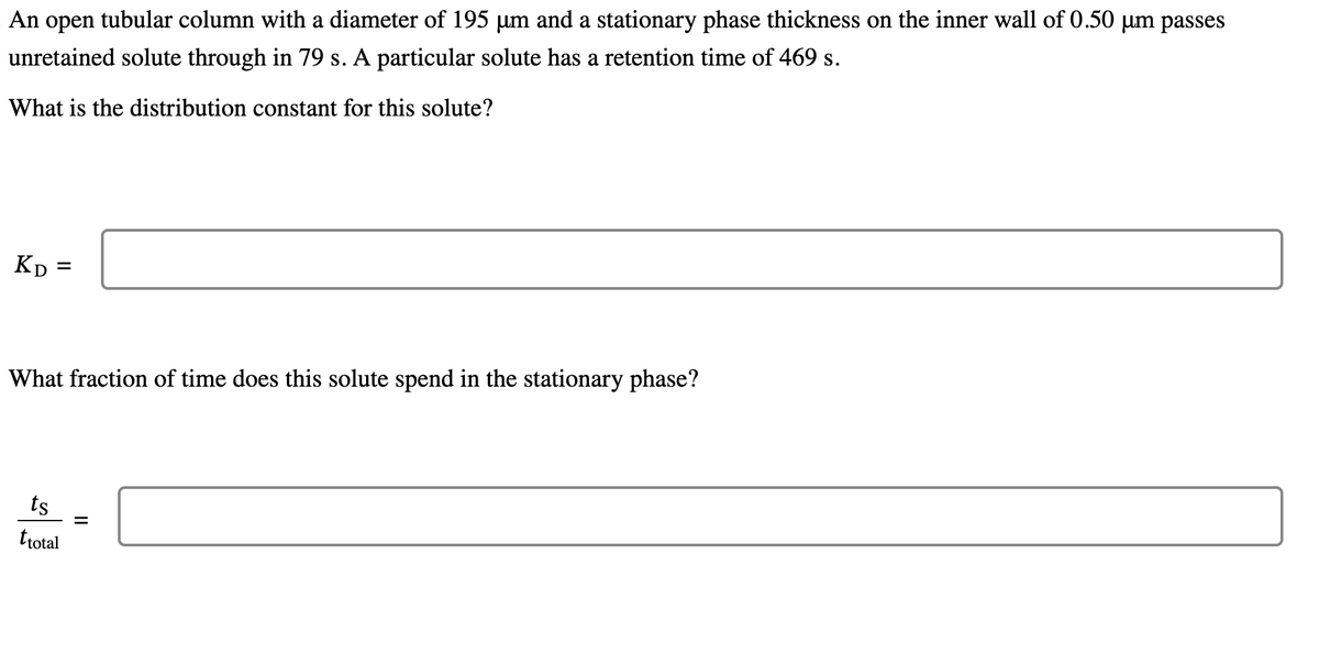 An open tubular column with a diameter of 195 µm and a stationary phase thickness on the inner wall of 0.50 um passes
unretained solute through in 79 s. A particular solute has a retention time of 469 s.
What is the distribution constant for this solute?
KD= =
What fraction of time does this solute spend in the stationary phase?
ts
ttotal
||