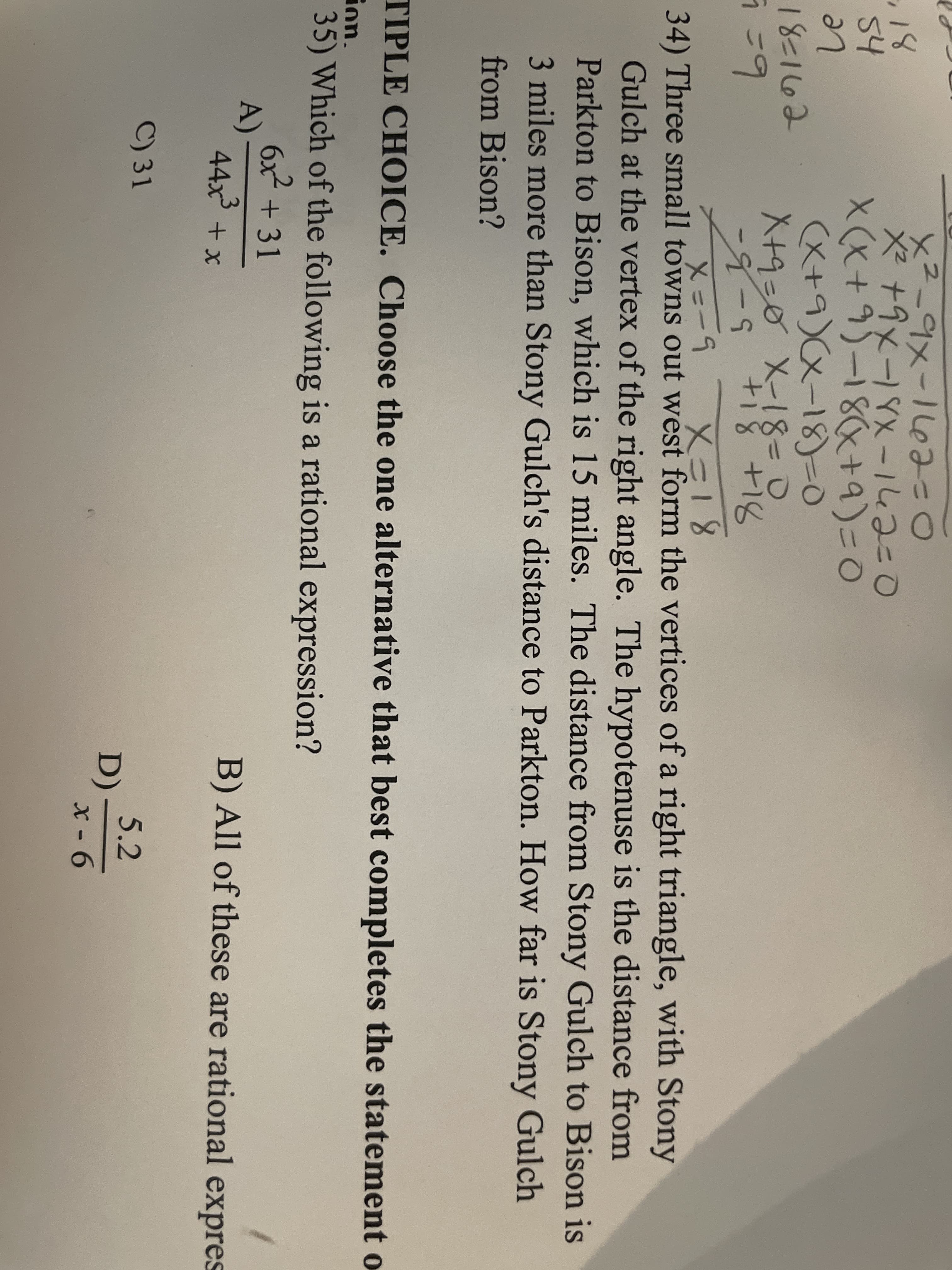 ×2_9メ-1leみこ0
※+9x-YX -143こ0
X(x+9)-18+a)=0
(X+9)(x-18)-0
X+9=0 X-18-0
18
54
Le
18=1662
5-5
x=-9 X18
8+818
34) Three small towns out west form the vertices of a right triangle, with Stony
Gulch at the vertex of the right angle. The hypotenuse is the distance from
Parkton to Bison, which is 15 miles. The distance from Stony Gulch to Bison is
3 miles more than Stony Gulch's distance to Parkton. How far is Stony Gulch
from Bison?
TIPLE CHOICE. Choose the one alternative that best completes the statement o
ion.
35) Which of the following is a rational expression?
6x + 31
A)
44x +x
B) All of these are rational expres
5.2
D)-
x - 6
C) 31
