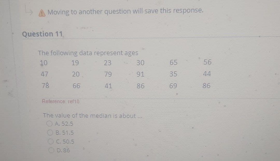 A Moving to another question will save this response.
Question 11,
The following data represent ages
23
10
19
30
65
56
47
20
79
91
35
44
78
66
41
86
69
86
Reference: ref18
The value of the median is about ...
A. 52,5
OB. 51.5
O C. 50.5
D.86
