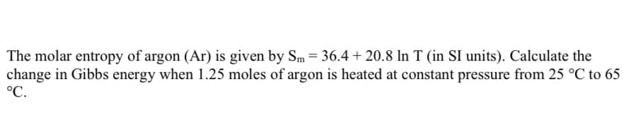 The molar entropy of argon (Ar) is given by Sm = 36.4 + 20.8 In T (in SI units). Calculate the
change in Gibbs energy when 1.25 moles of argon is heated at constant pressure from 25 °C to 65
°C.
