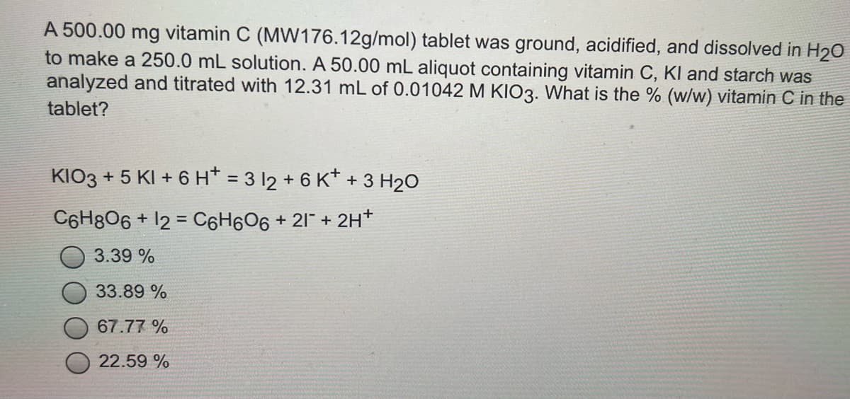 A 500.00 mg vitamin C (MW176.12g/mol) tablet was ground, acidified, and dissolved in H20
to make a 250.0 mL solution. A 50.00 mL aliquot containing vitamin C, KI and starch was
analyzed and titrated with 12.31 mL of 0.01042 M KIO3. What is the % (w/w) vitamin C in the
tablet?
KIO3 + 5 KI + 6 H* = 3 12 + 6 K* + 3 H20
C6H8O6 + 12 = C6H6O6 + 21 + 2H*
%3D
3.39 %
33.89 %
67.77 %
22.59 %
