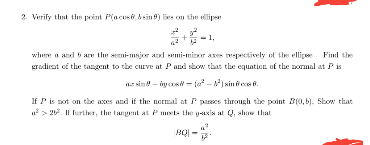 Verify that the point P(a cos 0, b sin 0) lies on the ellipse
y?
= 1
62
a2
where a and b are the semi-major and semi-minor axes respectively of the ellipse . Find the
gradient of the tangent to the curve at P and show that the equation of the normal at P is
ax sin 0 – by cos 0 = (a² – b?) sin 0 cos 0.
If P is not on the axes and if the normal at P passes through the point B(0,b), Show that
a? > 262. If further, the tangent at P meets the y-axis at Q, show that
a²
|BQ| =
62
%3D
