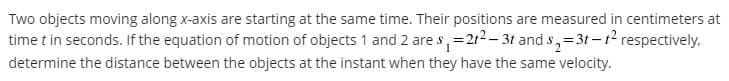Two objects moving along x-axis are starting at the same time. Their positions are measured in centimeters at
time t in seconds. If the equation of motion of objects 1 and 2 are s, =212- 3t and s,=3t-t2 respectively.
determine the distance between the objects at the instant when they have the same velocity.
