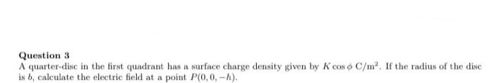 Question 3
A quarter-disc in the first quadrant has a surface charge density given by K cos o C/m2. If the radius of the disc
is b, calculate the electric field at a point P(0,0, -h).
