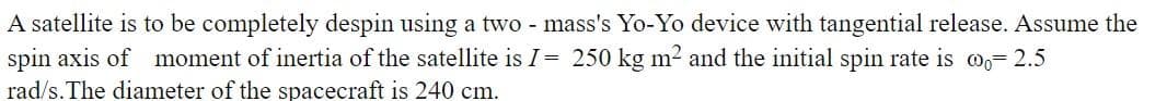 A satellite is to be completely despin using a two - mass's Yo-Yo device with tangential release. Assume the
spin axis of moment of inertia of the satellite is I= 250 kg m² and the initial spin rate is m,= 2.5
rad/s.The diameter of the spacecraft is 240 cm.
