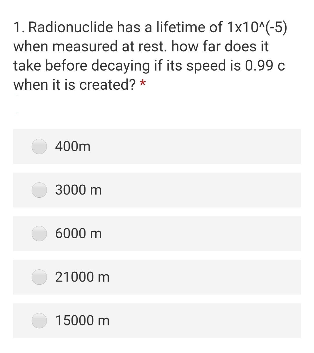 1. Radionuclide has a lifetime of 1x10^(-5)
when measured at rest. how far does it
take before decaying if its speed is 0.99 c
when it is created? *
400m
3000 m
6000 m
21000 m
15000 m
