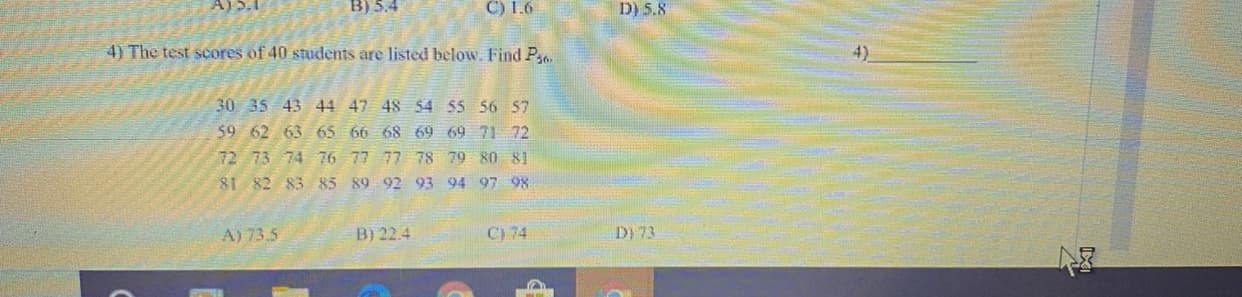 A)).I
B) 5.4
C) 1.6
D) 5.8
4) The test scores of 40 students are listed below. Find P
4).
30 35 43 44 47 48 $4 55 56 57
59 62 63 65 66 68 69 69 71 72
72 73 74 76 77 77 78 79 80 81
81 82 83 85 89 92 93 94 97 98
A) 73.5
B) 22.4
C) 74
D) 73
