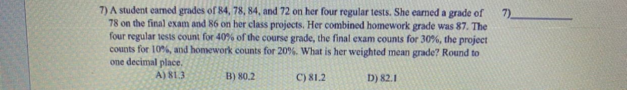 7) A student earned grades of 84, 78, 84, and 72 on her four regular tests. She earned a grade of
78 on the final exam and 86 on her class projects. Her combined homework grade was 87. The
four regular tests count for 40% of the course grade, the final exam counts for 30%, the project
counts for 10%, and homework counts for 20%. What is her weighted mean grade? Round to
one decimal place.
7)
A) 81.3
B) 80.2
D) 82.1
C) 81.2
