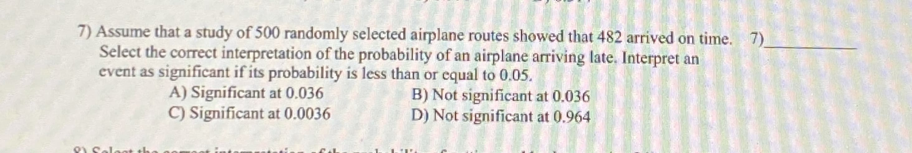 Assume that a study of 500 randomly selected airplane routes showed that 482 arrived on time.
Select the correct interpretation of the probability of an airplane arriving late. Interpret an
event as significant if its probability is less than or equal to 0.05.
A) Significant at 0.036
C) Significant at 0.0036
B) Not significant at 0.036
D) Not significant at 0.964
