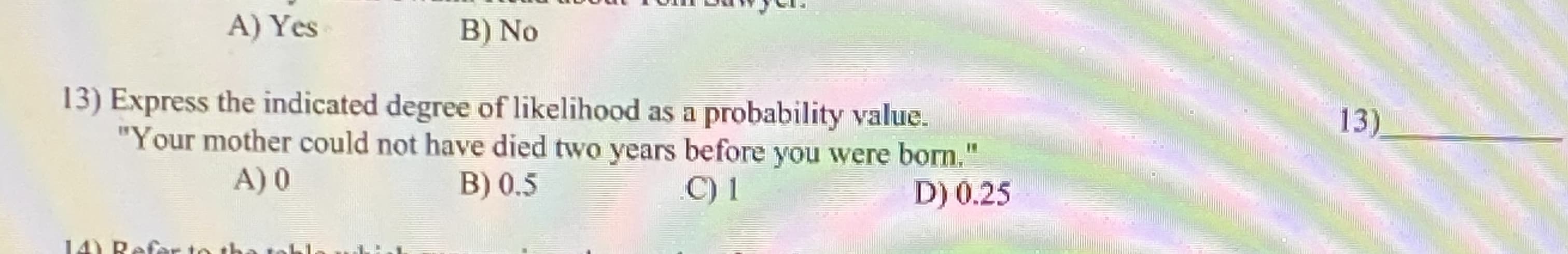 Express the indicated degree of likelihood as a probability value.
"Your mother could not have died two years before you were born."
A) 0
B) 0.5
D) 0.25
C) 1
