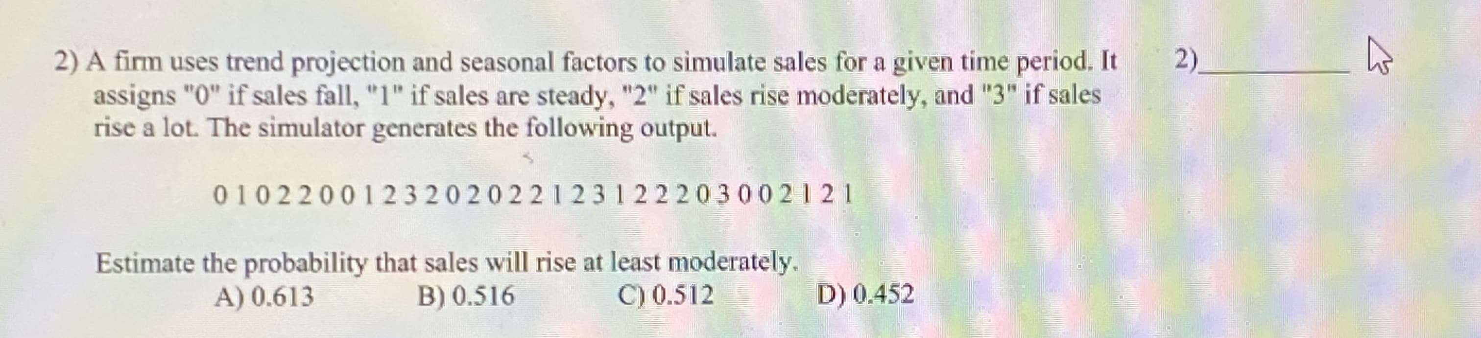 A firm uses trend projection and seasonal factors to simulate sales for a given time period. It
assigns "0" if sales fall, "1" if sales are steady, "2" if sales rise moderately, and "3" if sales
rise a lot. The simulator generates the following output.
0102200123202022123122203002121
Estimate the probability that sales will rise at least moderately.
B) 0.516
A) 0.613
C) 0.512=
D) 0.452
