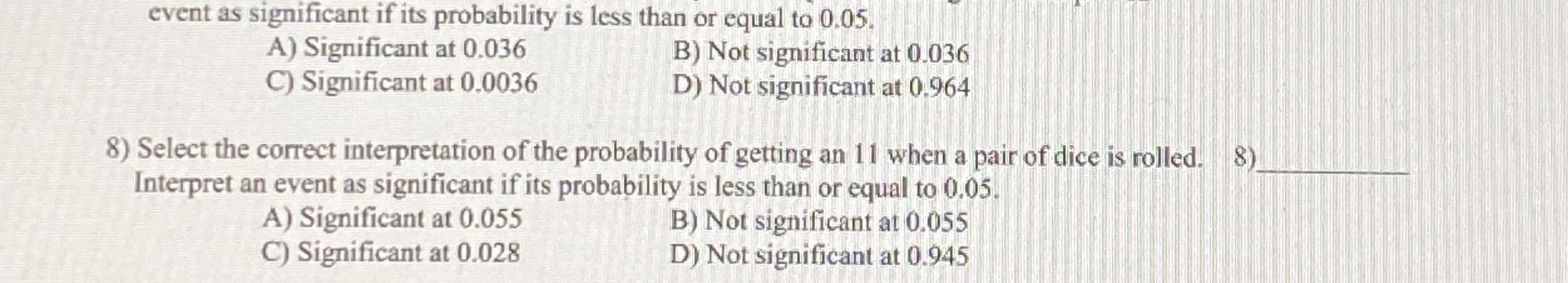 Select the correct interpretation of the probability of getting an 1I when a pair of dice is tolled. 8)
Interpret an event as significant if its probability is less than or equal to 0.05.
B) Not signi ficant at 0.055
D) Not significant at 0.945
A) Significant at 0.055
C) Significant at 0.028
