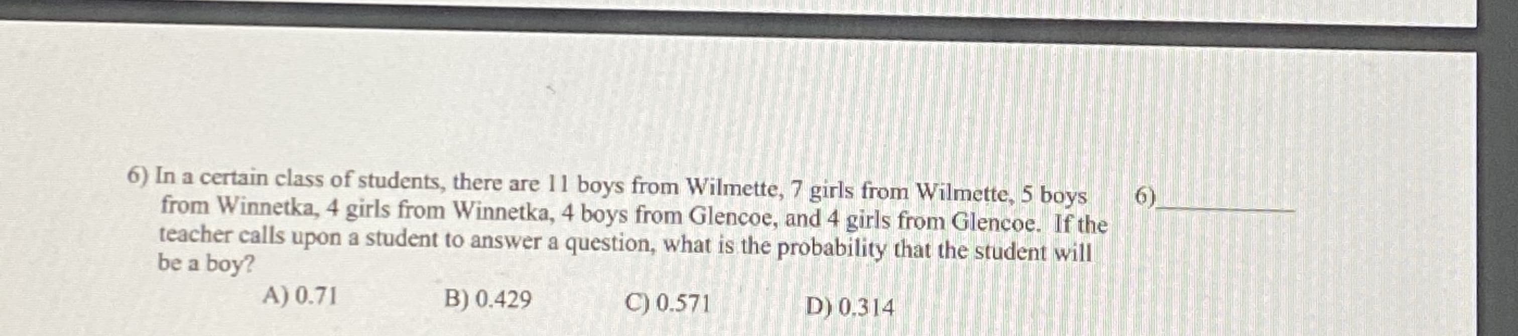 In a certain class of students, there are 11 boys from Wilmette, 7 girls from Wilmette, 5 boys
from Winnetka, 4 girls from Winnetka, 4 boys from Glencoe, and 4 girls from Glencoe. If the
teacher calls upon a student to answer a question, what is the probability that the student will
be a boy?
A) 0.71
B) 0.429
C) 0.571
D) 0,314
