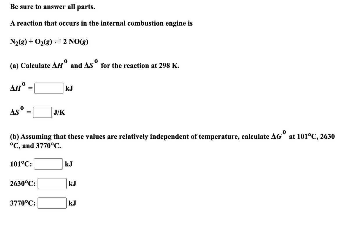 Be sure to answer all parts.
A reaction that occurs in the internal combustion engine is
N2(g) + O2(g)=2 NO(g)
(a) Calculate
ΔΗ
0
and
for the reaction at 298 K.
0
ΔΗ
KJ
Asº
J/K
(b) Assuming that these values are relatively independent of temperature, calculate AG° at 101°C, 2630
°C, and 3770°C.
101°C:
kJ
2630°C:
KJ
3770°C:
kJ