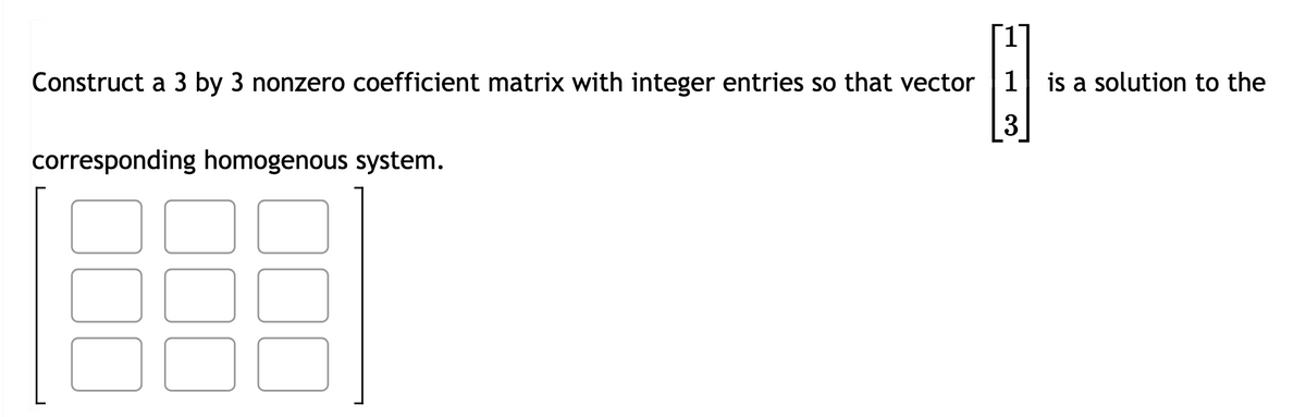 Construct a 3 by 3 nonzero coefficient matrix with integer entries so that vector 1 is a solution to the
@₁
3
corresponding homogenous system.