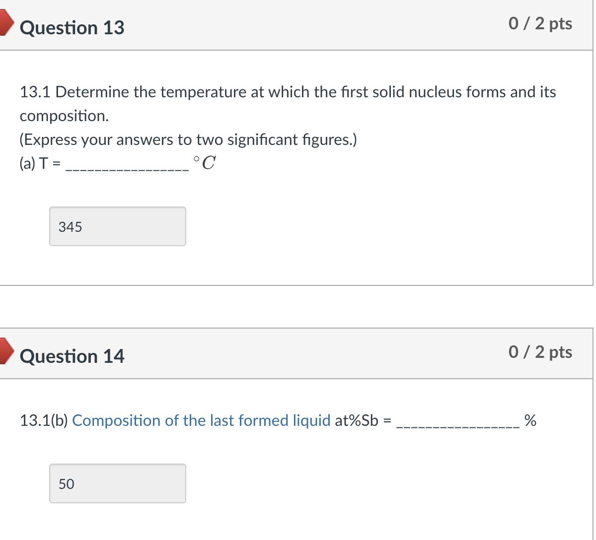 Question 13
0 / 2 pts
13.1 Determine the temperature at which the first solid nucleus forms and its
composition.
(Express your answers to two significant figures.)
(a) T =
°C
345
Question 14
13.1(b) Composition of the last formed liquid at%Sb =
50
0/2 pts
%