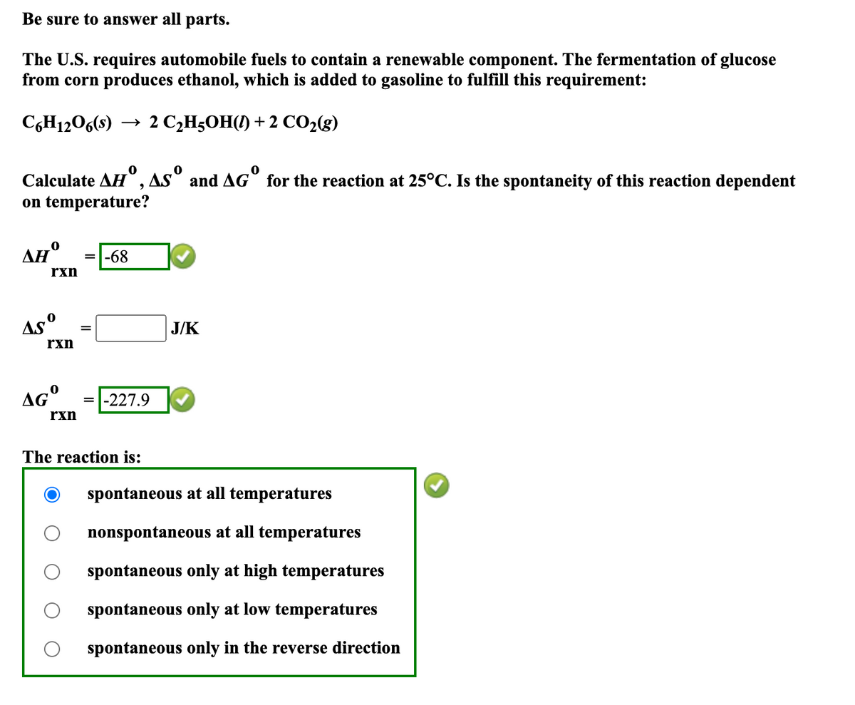 Be sure to answer all parts.
The U.S. requires automobile fuels to contain a renewable component. The fermentation of glucose
from corn produces ethanol, which is added to gasoline to fulfill this requirement:
C6H12O6(s) → 2 C₂H₂OH(1) + 2 CO2(g)
Calculate AH, AS° and AG° for the reaction at 25°C. Is the spontaneity of this reaction dependent
on temperature?
ΔΗ
rxn
=-68
AS
0
rxn
AG°
=
J/K
rxn
=-227.9
The reaction is:
spontaneous at all temperatures
nonspontaneous at all temperatures
spontaneous only at high temperatures
spontaneous only at low temperatures
spontaneous only in the reverse direction
