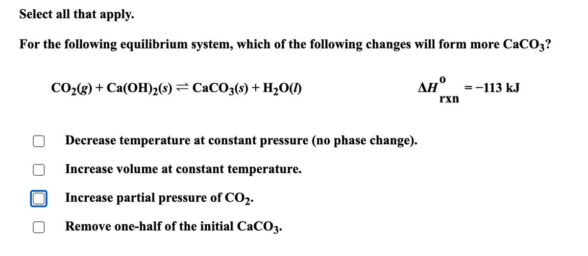 Select all that apply.
For the following equilibrium system, which of the following changes will form more CaCO3?
CO2(g) + Ca(OH)2(s) = CaCO3(s) + H2O(l)
0
ΔΗ
=-113 kJ
rxn
Decrease temperature at constant pressure (no phase change).
Increase volume at constant temperature.
Increase partial pressure of CO2.
Remove one-half of the initial CaCO3.