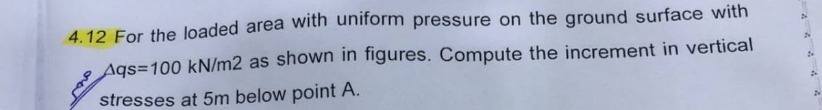 4.12 For the loaded area with uniform pressure on the ground surface with
Aqs=100 kN/m2 as shown in figures. Compute the increment in vertical
stresses at 5m below point A.
2
;