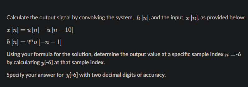 Calculate the output signal by convolving the system, h [n], and the input, x [n], as provided below:
I [n] = u [n] – u [n – 10]
-
h[n] = 2" u [-n – 1]
Using your formula for the solution, determine the output value at a specific sample index n =-6
by calculating y[-6] at that sample index.
Specify your answer for yl-6] with two decimal digits of accuracy.
