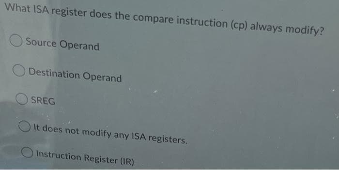 What ISA register does the compare instruction (cp) always modify?
Source Operand
Destination Operand
SREG
It does not modify any ISA registers.
Instruction Register (IR)
