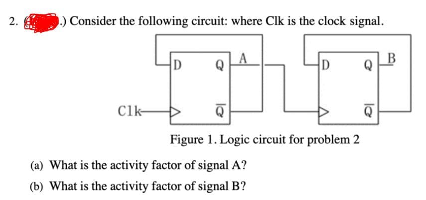 2.
Consider the following circuit: where Clk is the clock signal.
D
Q
D
Clk-
Figure 1. Logic circuit for problem 2
(a) What is the activity factor of signal A?
(b) What is the activity factor of signal B?
