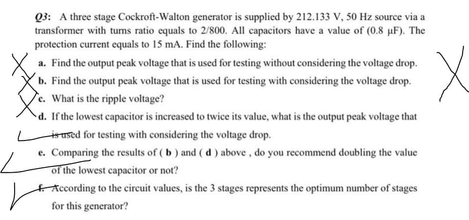 Q3: A three stage Cockroft-Walton generator is supplied by 212.133 V, 50 Hz source via a
transformer with turns ratio equals to 2/800. All capacitors have a value of (0.8 µF). The
protection current equals to 15 mA. Find the following:
a. Find the output peak voltage that is used for testing without considering the voltage drop.
b. Find the output peak voltage that is used for testing with considering the voltage drop.
c. What is the ripple voltage?
d. If the lowest capacitor is increased to twice its value, what is the output peak voltage that
ioused for testing with considering the voltage drop.
e. Comparing the results of ( b) and ( d) above, do you recommend doubling the value
of the lowest capacitor or not?
According to the circuit values, is the 3 stages represents the optimum number of stages
for this generator?
