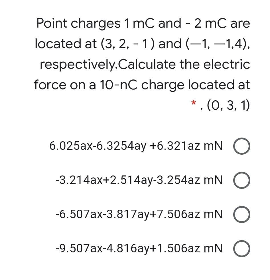 Point charges 1 mC and - 2 mC are
located at (3, 2, - 1) and (-1, –1,4),
respectively.Calculate the electric
force on a 10-nC charge located at
. (0, 3, 1)
6.025ax-6.3254ay +6.321az mN O
-3.214ax+2.514ay-3.254az mN O
-6.507ax-3.817ay+7.506az mN O
-9.507ax-4.816ay+1.506az mN O
