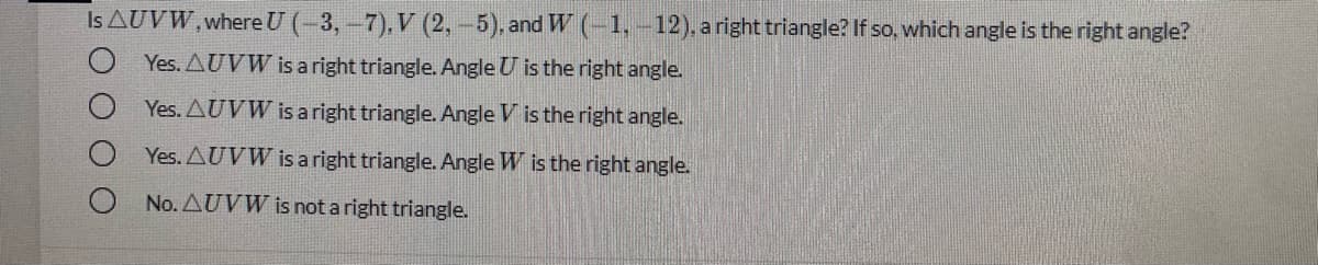 Is AUVW, where U (-3,-7), V (2,-5), and W (-1,-12), a right triangle? If so, which angle is the right angle?
O Yes. AUVW is a right triangle. Angle U is the right angle.
Yes. AUVW is a right triangle. Angle V is the right angle.
Yes. AUVW is a right triangle. Angle W is the right angle.
O No. AUVW is not a right triangle.
