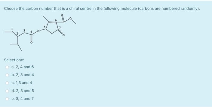 Choose the carbon number that is a chiral centre in the following molecule (carbons are numbered randomly).
Select one:
a. 2, 4 and 6
O b. 2, 3 and 4
O c. 1,3 and 4
o d. 2, 3 and 5
O e. 3, 4 and 7
