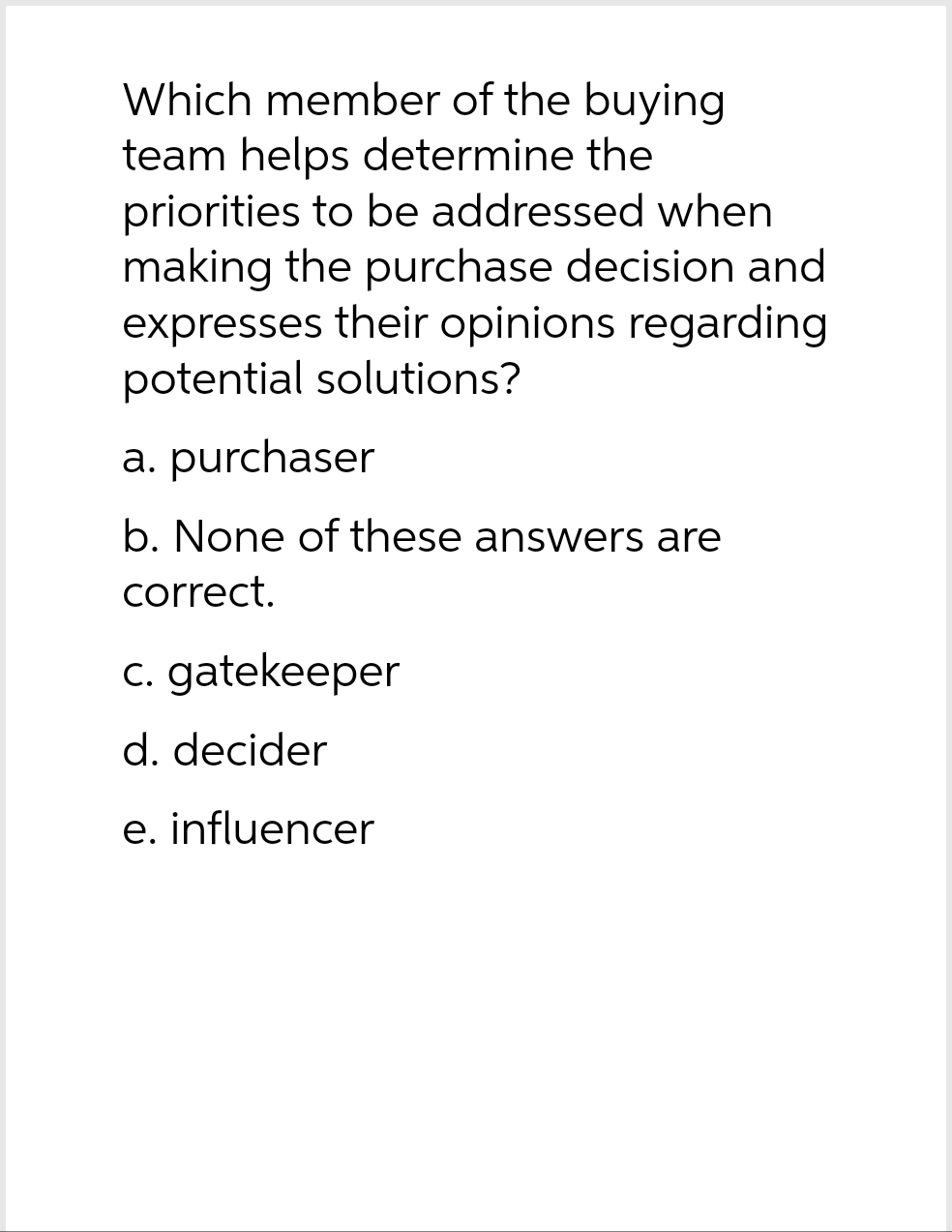Which member of the buying
team helps determine the
priorities to be addressed when
making the purchase decision and
expresses their opinions regarding
potential solutions?
a. purchaser
b. None of these answers are
correct.
c. gatekeeper
d. decider
e. influencer