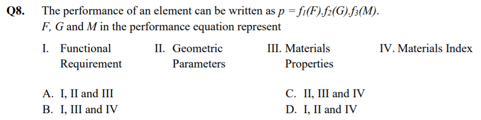 Q8.
The performance of an element can be written as p = fi(F).f2(G).f3(M).
F, G and M in the performance equation represent
I. Functional
Requirement
II. Geometric
III. Materials
IV. Materials Index
Parameters
Properties
A. I, II and III
В. I, I and IV
С. П, Ш and IV
D. I, II and IV
