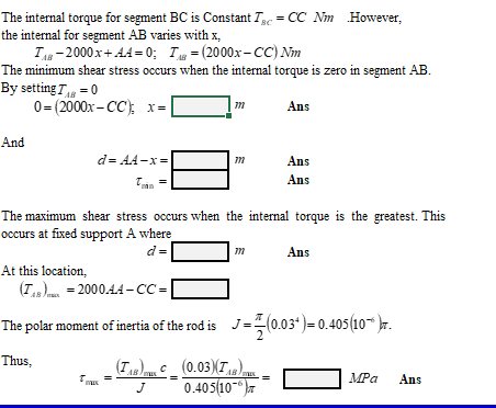 The internal torque for segment BC is Constant T = CC Nm However,
the internal for segment AB varies with x,
T-2000 x+ A4 = 0; T = (2000x- CC) Nm
The minimum shear stress occurs when the internal torque is zero in segment AB.
By setting T = 0
0= (2000x- CC); x=
Ans
And
d= AA-x =
Ans
Ans
The maximum shear stress occurs when the internal torque is the greatest. This
occurs at fixed support A where
d =
Ans
At this location,
(Ts) = 2000.44 –CC=
The polar moment of inertia of the rod is J=(0.03*) = 0.405(10“ )r.
Thus,
(T) (0.03)T)
0.405(10-
T.
MPa
Ans
J
