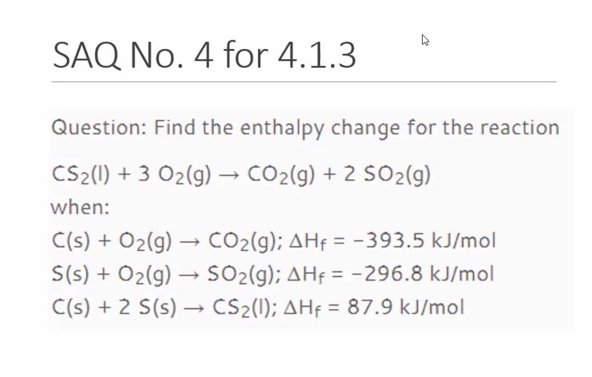 SAQ No. 4 for 4.1.3
Question: Find the enthalpy change for the reaction
CS2(1) + 3 O2(g) –→ CO2(g) + 2 SO2(g)
when:
C(s) + Ö2(g) → CO2(g); AHf = -393.5 kJ/mol
S(s) + Ö2(g) – SO2(g); AHf = -296.8 kJ/mol
C(s) + 2 S(s) → CS2(l); AHf = 87.9 kJ/mol
%3D
%3D
