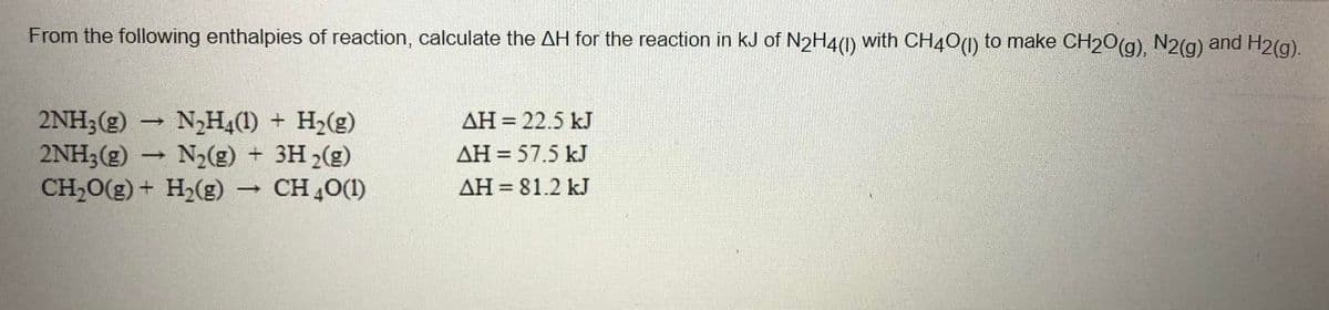 From the following enthalpies of reaction, calculate the AH for the reaction in kJ of N2H4(0) with CH40(1) to make CH20(g), N2(g)
and H2(g).
AH = 22.5 kJ
2NH3(g)
2NH3(g)
CH20(g) + H2(g) CH,0(1)
N2H4(1) + H2(g)
N2(g) + 3H 2(g)
AH = 57.5 kJ
AH = 81.2 kJ
