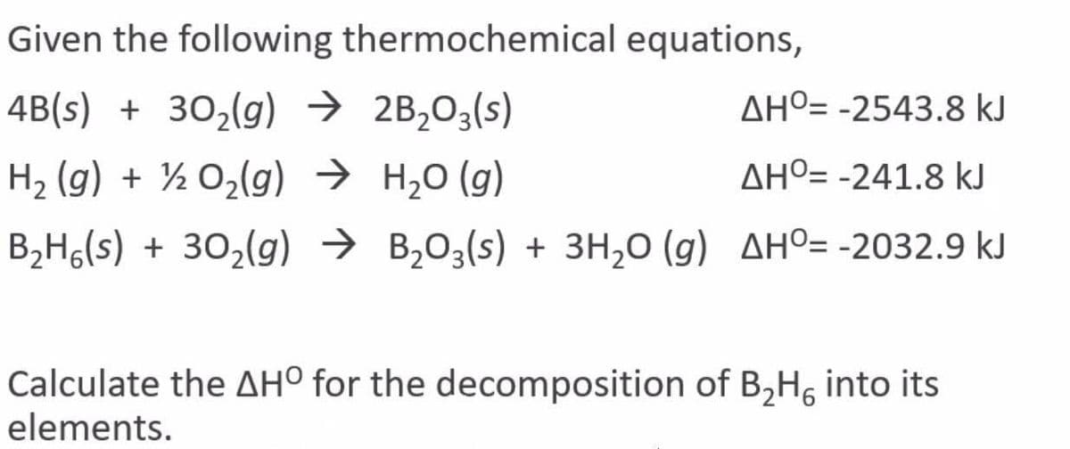 Given the following thermochemical equations,
4B(s) + 30,(g) → 2B,03(s)
AHº= -2543.8 kJ
H2 (g) + ½ 02(g) → H20 (g)
AHº= -241.8 kJ
B,H6(s) + 302(g) → B203(s) + 3H,0 (g) AHº= -2032.9 kJ
Calculate the AH° for the decomposition of B,H, into its
elements.
