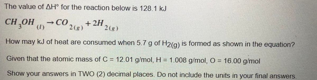 The value of AH° for the reaction below is 128.1 kJ
CH ,OH CO24)
OH ()
+ 2H
2(g)
How may kJ of heat are consumed when 5.7 g of H2(g) is formed as shown in the equation?
Given that the atomic mass of C = 12.01 g/mol, H = 1.008 g/mol, O = 16.00 g/mol
Show your answers in TWO (2) decimal places. Do not include the units in your final answers.
