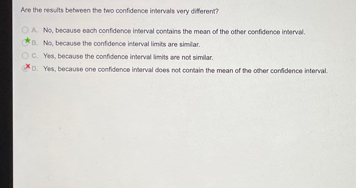 Are the results between the two confidence intervals very different?
O A. No, because each confidence interval contains the mean of the other confidence interval.
B. No, because the confidence interval limits are similar.
C. Yes, because the confidence interval limits are not similar.
D. Yes, because one confidence interval does not contain the mean of the other confidence interval.

