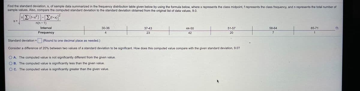 Find the standard deviation, s, of sample data summarized in the frequency distribution table given below by using the formula below, where x represents the class midpoint, f represents the class frequency, and n represents the total number of
sample values. Also, compare the computed standard deviation to the standard deviation obtained from the original list of data values, 9.0.
S =
n(n- 1)
Interval
30-36
37-43
44-50
51-57
58-64
65-71
Frequency
4
23
42
20
7
1
Standard deviation =
(Round to one decimal place as needed.)
Consider a difference of 20% between two values of a standard deviation to be significant. How does this computed value compare with the given standard deviation, 9.0?
O A. The computed value is not significantly different from the given value.
O B. The computed value is significantly less than the given value.
O C. The computed value is significantly greater than the given value.
