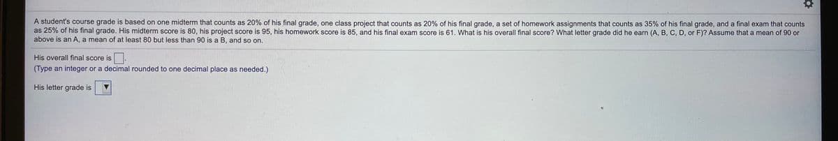 A student's course grade is based on one midterm that counts as 20% of his final grade, one class project that counts as 20% of his final grade, a set of homework assignments that counts as 35% of his final grade, and a final exam that counts
as 25% of his final grade. His midterm score is 80, his project score is 95, his homework score is 85, and his final exam score is 61. What is his overall final score? What letter grade did he earn (A, B, C, D, or F)? Assume that a mean of 90 or
above is an A, a mean of at least 80 but less than 90 is a B, and so on.
His overall final score is
(Type an integer or a decimal rounded to one decimal place as needed.)
His letter grade is

