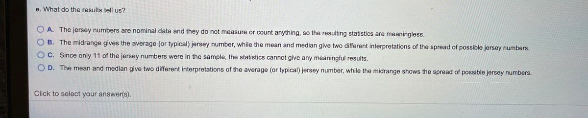 e. What do the results tell us?
A. The jersey numbers are nominal data and they do not measure or count anything, so the resulting statistics are meaningless.
B. The midrange gives the average (or typical) jersey number, while the mean and median give two different interpretations of the spread of possible jersey numbers.
OC. Since only 11 of the jersey numbers were in the sample, the statistics cannot give any meaningful results.
D. The mean and median give two different interpretations of the average (or typical) jersey number, while the midrange shows the spread of possible jersey numbers.
Click to select your answer(s).
